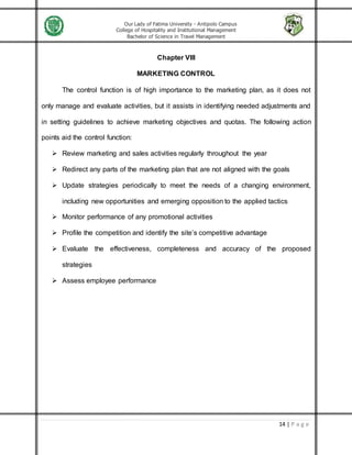 Our Lady of Fatima University - Antipolo Campus
College of Hospitality and Institutional Management
Bachelor of Science in Travel Management
14 | P a g e
Chapter VIII
MARKETING CONTROL
The control function is of high importance to the marketing plan, as it does not
only manage and evaluate activities, but it assists in identifying needed adjustments and
in setting guidelines to achieve marketing objectives and quotas. The following action
points aid the control function:
 Review marketing and sales activities regularly throughout the year
 Redirect any parts of the marketing plan that are not aligned with the goals
 Update strategies periodically to meet the needs of a changing environment,
including new opportunities and emerging opposition to the applied tactics
 Monitor performance of any promotional activities
 Profile the competition and identify the site’s competitive advantage
 Evaluate the effectiveness, completeness and accuracy of the proposed
strategies
 Assess employee performance
 