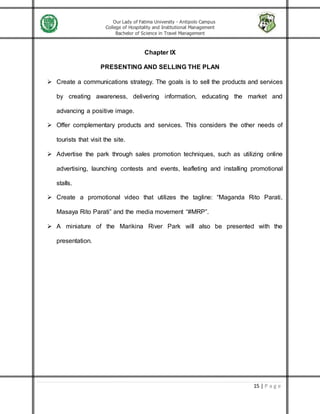 Our Lady of Fatima University - Antipolo Campus
College of Hospitality and Institutional Management
Bachelor of Science in Travel Management
15 | P a g e
Chapter IX
PRESENTING AND SELLING THE PLAN
 Create a communications strategy. The goals is to sell the products and services
by creating awareness, delivering information, educating the market and
advancing a positive image.
 Offer complementary products and services. This considers the other needs of
tourists that visit the site.
 Advertise the park through sales promotion techniques, such as utilizing online
advertising, launching contests and events, leafleting and installing promotional
stalls.
 Create a promotional video that utilizes the tagline: “Maganda Rito Parati,
Masaya Rito Parati” and the media movement “#MRP”.
 A miniature of the Marikina River Park will also be presented with the
presentation.
 