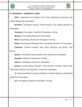 Our Lady of Fatima University - Antipolo Campus
College of Hospitality and Institutional Management
Bachelor of Science in Travel Management
19 | P a g e
B. APPENDIX B – DIVISION OF LABOR
Aldon: Segmenting and Targeting, Next Year’s Objectives and Quotas, Prop
making, Miniature for Presentation
Bonifacio: Competitive Analysis, Product Analysis, Prop making, Miniature for
Presentation
Castrudes: Prop making, PowerPoint Presentation, Printing
Monleon: Prop Making, Miniature for Presentation
Moton: Prop Making, Miniature for Presentation, Printing
Noleal: Presenting and Selling the Plan, Prop Making, Miniature for Presentation
Policarpio: Customer Analysis, Next Year’s Objectives and Quotas, Prop
Making
Quijano: Prop Making, Survey Questionnaire, Miniature for Presentation
Rempillo: PowerPoint Presentation, Printing
Sitchon: Prop Making, Miniature for Presentation
Soriano: Overall editing, Promotion video directing, Promotion Video Script,
Prop Making, Miniature for Presentation, PowerPoint Presentation
Ty: Resources Needed to Support Strategies and Meet Objectives, Prop Making
Miniature for Presentation
Usi: Prop Making, PowerPoint Presentation, Printing
 