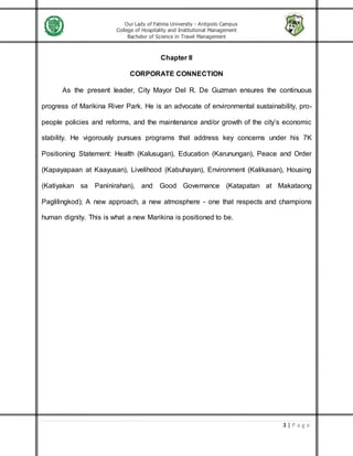 Our Lady of Fatima University - Antipolo Campus
College of Hospitality and Institutional Management
Bachelor of Science in Travel Management
3 | P a g e
Chapter II
CORPORATE CONNECTION
As the present leader, City Mayor Del R. De Guzman ensures the continuous
progress of Marikina River Park. He is an advocate of environmental sustainability, pro-
people policies and reforms, and the maintenance and/or growth of the city’s economic
stability. He vigorously pursues programs that address key concerns under his 7K
Positioning Statement: Health (Kalusugan), Education (Karunungan), Peace and Order
(Kapayapaan at Kaayusan), Livelihood (Kabuhayan), Environment (Kalikasan), Housing
(Katiyakan sa Paninirahan), and Good Governance (Katapatan at Makataong
Paglilingkod); A new approach, a new atmosphere - one that respects and champions
human dignity. This is what a new Marikina is positioned to be.
 