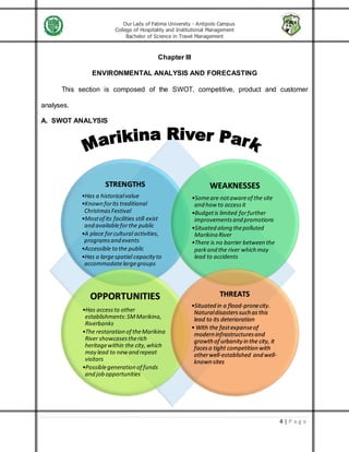 Our Lady of Fatima University - Antipolo Campus
College of Hospitality and Institutional Management
Bachelor of Science in Travel Management
4 | P a g e
Chapter III
ENVIRONMENTAL ANALYSIS AND FORECASTING
This section is composed of the SWOT, competitive, product and customer
analyses.
A. SWOT ANALYSIS
STRENGTHS
•Has a historicalvalue
•Known forits traditional
ChristmasFestival
•Mostof its facilities still exist
and availableforthe public
•A place forcultural activities,
programsand events
•Accessible to the public
•Has a largespatial capacityto
accommodatelargegroups
WEAKNESSES
•Someare notawareof the site
and how to accessit
•Budgetis limited forfurther
improvementsand promotions
•Situated along thepolluted
Marikina River
•There is no barrier between the
parkand the river which may
lead to accidents
OPPORTUNITIES
•Has accessto other
establishments:SMMarikina,
Riverbanks
•The restorationof theMarikina
River showcasestherich
heritagewithin the city,which
may lead to newand repeat
visitors
•Possiblegeneration of funds
andjobopportunities
THREATS
•Situated in a flood-pronecity.
Naturaldisasterssuchasthis
lead to its deterioration
• With the fastexpanseof
modern infrastructuresand
growth of urbanity in the city, it
facesa tight competitionwith
otherwell-established and well-
knownsites
 