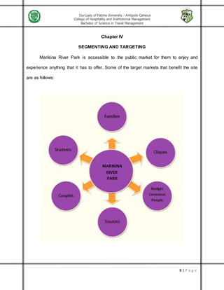 Our Lady of Fatima University - Antipolo Campus
College of Hospitality and Institutional Management
Bachelor of Science in Travel Management
8 | P a g e
Chapter IV
SEGMENTING AND TARGETING
Marikina River Park is accessible to the public market for them to enjoy and
experience anything that it has to offer. Some of the target markets that benefit the site
are as follows:
MARIKINA
RIVER
PARK
 