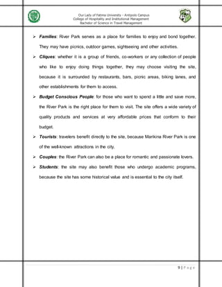 Our Lady of Fatima University - Antipolo Campus
College of Hospitality and Institutional Management
Bachelor of Science in Travel Management
9 | P a g e
 Families: River Park serves as a place for families to enjoy and bond together.
They may have picnics, outdoor games, sightseeing and other activities.
 Cliques: whether it is a group of friends, co-workers or any collection of people
who like to enjoy doing things together, they may choose visiting the site,
because it is surrounded by restaurants, bars, picnic areas, biking lanes, and
other establishments for them to access.
 Budget Conscious People: for those who want to spend a little and save more,
the River Park is the right place for them to visit. The site offers a wide variety of
quality products and services at very affordable prices that conform to their
budget.
 Tourists: travelers benefit directly to the site, because Marikina River Park is one
of the well-known attractions in the city.
 Couples: the River Park can also be a place for romantic and passionate lovers.
 Students: the site may also benefit those who undergo academic programs,
because the site has some historical value and is essential to the city itself.
 