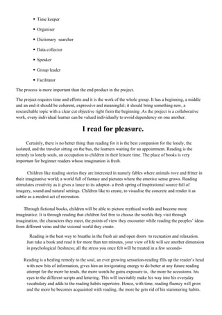  Time keeper
 Organiser
 Dictionary searcher
 Data collector
 Speaker
 Group leader
 Facilitator
The process is more important than the end product in the project.
The project requires time and efforts and it is the work of the whole group. It has a beginning, a middle
and an end-it should be coherent, expressive and meaningful; it should bring something new, a
researchable topic with a clear cut objective right from the beginning .As the project is a collaborative
work, every individual learner can be valued individually to avoid dependency on one another.
I read for pleasure.
Certainly, there is no better thing than reading for it is the best companion for the lonely, the
isolated, and the traveler sitting on the bus, the learners waiting for an appointment. Reading is the
remedy to lonely souls, an occupation to children in their leisure time. The place of books is very
important for beginner readers whose imagination is fresh.
Children like reading stories they are interested in namely fables where animals rove and fritter in
their imaginative world; a world full of fantasy and pictures where the emotive sense grows. Reading
stimulates creativity as it gives a lance to its adaptor- a fresh spring of inspirational source full of
imagery, sound and natural settings. Children like to create, to visualise the concrete and render it as
subtle as a modest act of recreation.
Through fictional books, children will be able to picture mythical worlds and become more
imaginative. It is through reading that children feel free to choose the worlds they visit through
imagination, the characters they meet, the points of view they encounter while reading the peoples’ ideas
from different veins and the visional world they create.
Reading is the best way to breathe in the fresh air and open doors to recreation and relaxation.
Just take a book and read it for more than ten minutes, your view of life will see another dimension
in psychological freshness; all the stress you once felt will be treated in a few seconds-
Reading is a healing remedy to the soul, an ever growing sensation-reading fills up the reader’s head
with new bits of information, gives him an invigorating energy to do better at any future reading
attempt for the more he reads, the more words he gains exposure to, the more he accustoms his
eyes to the different scripts and lettering. This will inevitably make his way into his everyday
vocabulary and adds to the reading habits repertoire. Hence, with time, reading fluency will grow
and the more he becomes acquainted with reading, the more he gets rid of his stammering habits.
 
