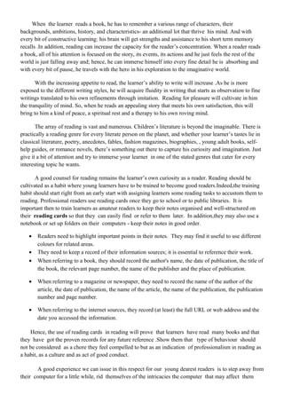 When the learner reads a book, he has to remember a various range of characters, their
backgrounds, ambitions, history, and characteristics- an additional lot that thrive his mind. And with
every bit of constructive learning; his brain will get strengths and assistance to his short term memory
recalls .In addition, reading can increase the capacity for the reader’s concentration. When a reader reads
a book, all of his attention is focused on the story, its events, its actions and he just feels the rest of the
world is just falling away and; hence, he can immerse himself into every fine detail he is absorbing and
with every bit of pause, he travels with the hero in his exploration to the imaginative world.
With the increasing appetite to read, the learner’s ability to write will increase .As he is more
exposed to the different writing styles, he will acquire fluidity in writing that starts as observation to fine
writings translated to his own refinements through imitation. Reading for pleasure will cultivate in him
the tranquility of mind. So, when he reads an appealing story that meets his own satisfaction, this will
bring to him a kind of peace, a spiritual rest and a therapy to his own roving mind.
The array of reading is vast and numerous. Children’s literature is beyond the imaginable. There is
practically a reading genre for every literate person on the planet, and whether your learner’s tastes lie in
classical literature, poetry, anecdotes, fables, fashion magazines, biographies, , young adult books, self-
help guides, or romance novels, there’s something out there to capture his curiosity and imagination. Just
give it a bit of attention and try to immerse your learner in one of the stated genres that cater for every
interesting topic he wants.
A good counsel for reading remains the learner’s own curiosity as a reader. Reading should be
cultivated as a habit where young learners have to be trained to become good readers.Indeed,the training
habit should start right from an early start with assigning learners some reading tasks to accustom them to
reading. Professional readers use reading cards once they go to school or to public libraries. It is
important then to train learners as amateur readers to keep their notes organised and well-structured on
their reading cards so that they can easily find or refer to them later. In addition,they may also use a
notebook or set up folders on their computers - keep their notes in good order.
• Readers need to highlight important points in their notes. They may find it useful to use different
colours for related areas.
• They need to keep a record of their information sources; it is essential to reference their work.
• When referring to a book, they should record the author's name, the date of publication, the title of
the book, the relevant page number, the name of the publisher and the place of publication.
• When referring to a magazine or newspaper, they need to record the name of the author of the
article, the date of publication, the name of the article, the name of the publication, the publication
number and page number.
• When referring to the internet sources, they record (at least) the full URL or web address and the
date you accessed the information.
Hence, the use of reading cards in reading will prove that learners have read many books and that
they have got the proven records for any future reference .Show them that type of behaviour should
not be considered as a chore they feel compelled to but as an indication of professionalism in reading as
a habit, as a culture and as act of good conduct.
A good experience we can issue in this respect for our young dearest readers is to step away from
their computer for a little while, rid themselves of the intricacies the computer that may affect them
 