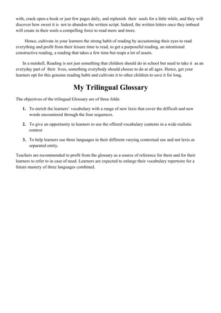 with, crack open a book or just few pages daily, and replenish their souls for a little while, and they will
discover how sweet it is not to abandon the written script. Indeed, the written letters once they imbued
will create in their souls a compelling force to read more and more.
Hence, cultivate in your learners the strong habit of reading by accustoming their eyes to read
everything and profit from their leisure time to read, to get a purposeful reading, an intentional
constructive reading, a reading that takes a few time but reaps a lot of assets.
In a nutshell, Reading is not just something that children should do in school but need to take it as an
everyday part of their lives, something everybody should choose to do at all ages. Hence, get your
learners opt for this genuine reading habit and cultivate it to other children to save it for long.
My Trilingual Glossary
The objectives of the trilingual Glossary are of three folds:
1. To enrich the learners’ vocabulary with a range of new lexis that cover the difficult and new
words encountered through the four sequences.
2. To give an opportunity to learners to use the offered vocabulary contents in a wide realistic
context
3. To help learners use three languages in their different varying contextual use and not lexis as
separated entity.
Teachers are recommended to profit from the glossary as a source of reference for them and for their
learners to refer to in case of need. Learners are expected to enlarge their vocabulary repertoire for a
future mastery of three languages combined.
 