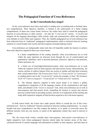 The Pedagogical Function of Cross-References
in the Coursebooks/key-stage2
So far, cross-references have been used solely in reading texts as teaching aids to facilitate intra-
text comprehension. Their objective, therefore, is limited to the achievement of a better reading
comprehension. In these new course books, however, the writers have tried to extend the pedagogical
function of cross-references to other sections – not only the “I read and do” section – to involve and
integrate all the language (knowledge), skills (search, study and communicative skills) and sometimes
even attitudes at work within each sequence. Thus, the valuable pedagogical use of cross-references has
been redirected from its “traditional” pedagogical implementation within a restricted intra-text learning
situation to a much broader inter-section and intra-sequence learning/studying context
Cross-references are indispensable study tools that will hopefully enable the learners to achieve
three main objectives targeted in these new course books:
1. a better comprehension of the reading materials, when cross-references are at work
within the same input/text (at intra-text level) through the use of content-related and
grammatical substitutes, such as personal pronouns, possessive adjectives and pronouns,
relative pronouns, etc.
2. a better use of knowledge/information/content, when cross-references are at work
within the sequence itself (at intra-sequence and inter-section levels), interconnecting the
various sections to redirect learners from one section to another and help them reconnect
their varied content (from “My Pronunciation Tools” to “I listen and do” or “I pronounce”
or reading aloud a text in the “I read and do” section for example, or from “My Grammar
Tools” to”“I learn to integrate”, “I read and do” or “I think and write” sections).
3. The ultimate objective targeted in both course books is to achieve a global,
comprehensive integration of all the language content, all the communicative and study
skills, and attitudes in the “I learn to integrate” task, when cross-references are at work at
intra-sequence and inter-section levels, compelling the learners to recycle and reinvest
previous content learnt in preceding sections, and also to re-implement all the learning and
study skills required to integrate all that has been acquired so far in the book sequence.
In both course books, the writers have made special efforts to extend the use of this cross-
referential tool – from its “traditional” function restricted to intra-text reading comprehension – to a much
broader and more comprehensive one that compels the learners, so to speak, to cross-refer across the
different sections, from any one section, in search of the appropriate content they need to reinvest in
another.
We, the course book writers, consider these intra-sequence, inter-section cross-references as
highly integrative tools whose pedagogical function should make the learners aware of the inter-
connected network of content (language and information) available in each sequence, and train them to
 