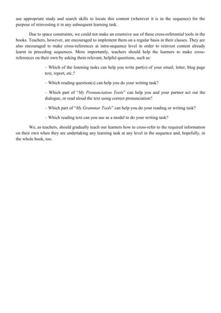 use appropriate study and search skills to locate this content (wherever it is in the sequence) for the
purpose of reinvesting it in any subsequent learning task.
Due to space constraints, we could not make an extensive use of these cross-referential tools in the
books. Teachers, however, are encouraged to implement them on a regular basis in their classes. They are
also encouraged to make cross-references at intra-sequence level in order to reinvest content already
learnt in preceding sequences. More importantly, teachers should help the learners to make cross-
references on their own by asking them relevant, helpful questions, such as:
– Which of the listening tasks can help you write part(s) of your email, letter, blog page
text, report, etc.?
– Which reading question(s) can help you do your writing task?
– Which part of “My Pronunciation Tools” can help you and your partner act out the
dialogue, or read aloud the text using correct pronunciation?
– Which part of “My Grammar Tools” can help you do your reading or writing task?
– Which reading text can you use as a model to do your writing task?
We, as teachers, should gradually teach our learners how to cross-refer to the required information
on their own when they are undertaking any learning task at any level in the sequence and, hopefully, in
the whole book, too.
 