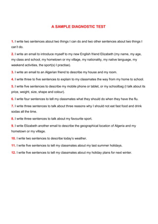 A SAMPLE DIAGNOSTIC TEST
1. I write two sentences about two things I can do and two other sentences about two things I
can’t do.
2. I write an email to introduce myself to my new English friend Elizabeth (my name, my age,
my class and school, my hometown or my village, my nationality, my native language, my
weekend activities, the sport(s) I practise).
3. I write an email to an Algerian friend to describe my house and my room.
4. I write three to five sentences to explain to my classmates the way from my home to school.
5. I write five sentences to describe my mobile phone or tablet, or my schoolbag (I talk about its
price, weight, size, shape and colour).
6. I write four sentences to tell my classmates what they should do when they have the flu.
7. I write three sentences to talk about three reasons why I should not eat fast food and drink
sodas all the time.
8. I write three sentences to talk about my favourite sport.
9. I write Elizabeth another email to describe the geographical location of Algeria and my
hometown or my village.
10. I write two sentences to describe today’s weather.
11. I write five sentences to tell my classmates about my last summer holidays.
12. I write five sentences to tell my classmates about my holiday plans for next winter.
 