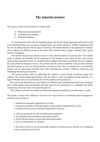 The tutorial sessions
The objective of the tutorial sessions is of three folds:
A- Moderation and remediation.
B- Learning how to integrate.
C- Work for excellence.
In a heterogeneous class with mixed-ability groups, the teacher should appreciate each learner/ child
as an individual taking into account his learning styles, his mental capacities, multiple intelligences and
the way he adapts himself with the types of learning. The teacher should use the appropriate strategies
when working with different groups to the extent that he knows when to apply x strategy with x group
and for what purpose.
The tutorial sessions are primarily meant to work with the learners on specific areas. The teacher
needs to identify the strengths and the weaknesses of his learners in the course of time. Once he has
collected data about his learners, he should be able to address their needs accordingly. He has to identify
the main problems during his lessons. His portfolio and the learner’s portfolio will give him sufficient
data and evidence on how the learning process occurred in class. Thus, he should focus on moderation
periods and set appropriate remedial tasks after exploiting his learners’ resulting weaknesses and
identifying the non-acquired criteria.
The tutorial sessions offer an opportunity for teachers to work towards excellence among their
students. The teacher targets good learners and asks them to work on problem solving situations of a
higher difficulty rate so as to train them for real life problem solving situations.
The sessions are also devoted to train learners on different ways of integrating the previous learning in
terms of knowledge, skills and attitudes and build upon the new experiences in a scaffolded way; hence
constructing their own down to top learning process.
This evidence will allow the teacher to rethink and reshape his teaching to meet the learners’ needs.
The teacher is aware of the differences of levels in his class and thus, he should be ready to organize his
tutorial session as follows:
1- Identify the frequently repeated errors in class.
2- Categorize and make a thorough analysis of the common repeated errors in class.
3- Exploit both the learners weak and strong results of the test
4- Find out reasons for the sake of implemented moderation.
5- Set remedial work according to non acquired criteria.
6- Work with the learners on areas that need reinforcement
7- Focus on learning how to integrate.
8- Be aware on how to use the knowledge acquired, the skills and the attitudes in an integrated
way to communicate in real life.
 
