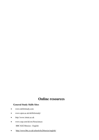 Online resources
General Study Skills Sites
• www.skills4study.com
• www.open.ac.uk/skillsforstudy/
• http://www.intute.ac.uk
• www.oup.com/uk/orc/biosciences
BBC KS2 Bitesize - English
• http://www.bbc.co.uk/schools/ks2bitesize/english/
 