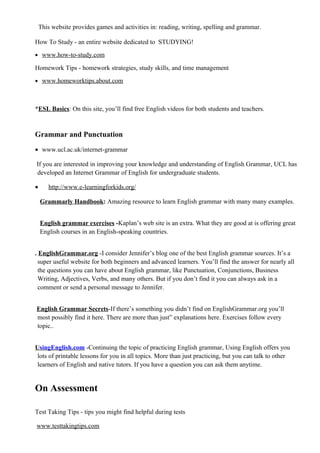 This website provides games and activities in: reading, writing, spelling and grammar.
How To Study - an entire website dedicated to STUDYING!
• www.how-to-study.com
Homework Tips - homework strategies, study skills, and time management
• www.homeworktips.about.com
*ESL Basics: On this site, you’ll find free English videos for both students and teachers.
Grammar and Punctuation
• www.ucl.ac.uk/internet-grammar
If you are interested in improving your knowledge and understanding of English Grammar, UCL has
developed an Internet Grammar of English for undergraduate students.
• http://www.e-learningforkids.org/
Grammarly Handbook: Amazing resource to learn English grammar with many many examples.
English grammar exercises -Kaplan’s web site is an extra. What they are good at is offering great
English courses in an English-speaking countries.
. EnglishGrammar.org -I consider Jennifer’s blog one of the best English grammar sources. It’s a
super useful website for both beginners and advanced learners. You’ll find the answer for nearly all
the questions you can have about English grammar, like Punctuation, Conjunctions, Business
Writing, Adjectives, Verbs, and many others. But if you don’t find it you can always ask in a
comment or send a personal message to Jennifer.
English Grammar Secrets-If there’s something you didn’t find on EnglishGrammar.org you’ll
most possibly find it here. There are more than just” explanations here. Exercises follow every
topic..
UsingEnglish.com -Continuing the topic of practicing English grammar, Using English offers you
lots of printable lessons for you in all topics. More than just practicing, but you can talk to other
learners of English and native tutors. If you have a question you can ask them anytime.
On Assessment
Test Taking Tips - tips you might find helpful during tests
www.testtakingtips.com
 