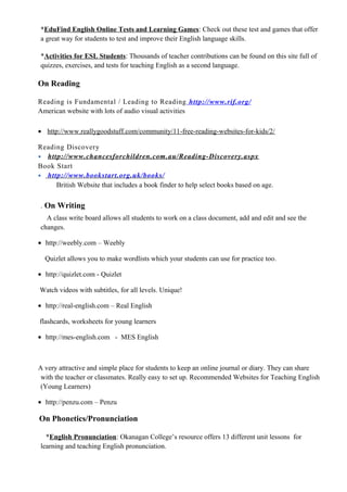 *EduFind English Online Tests and Learning Games: Check out these test and games that offer
a great way for students to test and improve their English language skills.
*Activities for ESL Students: Thousands of teacher contributions can be found on this site full of
quizzes, exercises, and tests for teaching English as a second language.
On Reading
Reading is Fundamental / Leading to Reading http://www.rif.org/
American website with lots of audio visual activities
• http://www.reallygoodstuff.com/community/11-free-reading-websites-for-kids/2/
Reading Discovery
• http://www.chancesforchildren.com.au/Reading-Discovery.aspx
Book Start
• http://www.bookstart.org.uk/books/
British Website that includes a book finder to help select books based on age.
. On Writing
A class write board allows all students to work on a class document, add and edit and see the
changes.
• http://weebly.com – Weebly
Quizlet allows you to make wordlists which your students can use for practice too.
• http://quizlet.com - Quizlet
Watch videos with subtitles, for all levels. Unique!
• http://real-english.com – Real English
flashcards, worksheets for young learners
• http://mes-english.com - MES English
A very attractive and simple place for students to keep an online journal or diary. They can share
with the teacher or classmates. Really easy to set up. Recommended Websites for Teaching English
(Young Learners)
• http://penzu.com – Penzu
On Phonetics/Pronunciation
*English Pronunciation: Okanagan College’s resource offers 13 different unit lessons for
learning and teaching English pronunciation.
 