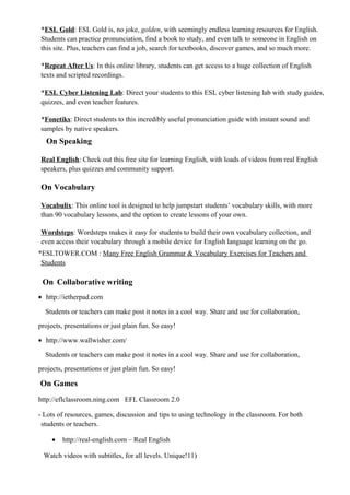 *ESL Gold: ESL Gold is, no joke, golden, with seemingly endless learning resources for English.
Students can practice pronunciation, find a book to study, and even talk to someone in English on
this site. Plus, teachers can find a job, search for textbooks, discover games, and so much more.
*Repeat After Us: In this online library, students can get access to a huge collection of English
texts and scripted recordings.
*ESL Cyber Listening Lab: Direct your students to this ESL cyber listening lab with study guides,
quizzes, and even teacher features.
*Fonetiks: Direct students to this incredibly useful pronunciation guide with instant sound and
samples by native speakers.
On Speaking
Real English: Check out this free site for learning English, with loads of videos from real English
speakers, plus quizzes and community support.
On Vocabulary
Vocabulix: This online tool is designed to help jumpstart students’ vocabulary skills, with more
than 90 vocabulary lessons, and the option to create lessons of your own.
Wordsteps: Wordsteps makes it easy for students to build their own vocabulary collection, and
even access their vocabulary through a mobile device for English language learning on the go.
*ESLTOWER.COM : Many Free English Grammar & Vocabulary Exercises for Teachers and
Students
On Collaborative writing
• http://ietherpad.com
Students or teachers can make post it notes in a cool way. Share and use for collaboration,
projects, presentations or just plain fun. So easy!
• http://www.wallwisher.com/
Students or teachers can make post it notes in a cool way. Share and use for collaboration,
projects, presentations or just plain fun. So easy!
On Games
http://eflclassroom.ning.com EFL Classroom 2.0
- Lots of resources, games, discussion and tips to using technology in the classroom. For both
students or teachers.
• http://real-english.com – Real English
Watch videos with subtitles, for all levels. Unique!11)
 