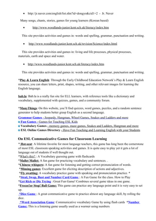 • http://jr.naver.com/english/list.nhn?id=dongyo&cid1=2 - Jr. Naver
Many songs, chants, stories, games for young learners (Korean based)
• http://www.woodlands-junior.kent.sch.uk/literacy/index.htm
This site provides activities and games in: words and spelling, grammar, punctuation and writing.
• http://www.woodlands-junior.kent.sch.uk/revision/Science/index.html
This site provides activities and games in: living and life processes, physical processes,
materials, earth and space and water.
• http://www.woodlands-junior.kent.sch.uk/literacy/index.htm
This site provides activities and games in: words and spelling, grammar, punctuation and writing.
*Play & Learn English: Through the Early Childhood Education Network’s Play & Learn English
resource, you can share letters, print, shapes, writing, and other relevant images for learning the
English language.
bab.la: Bab.la is a really fun site for ELL learners, with reference tools like a dictionary and
vocabulary, supplemented with quizzes, games, and a community forum.
*ManyThings: On this website, you’ll find quizzes, word games, puzzles, and a random sentence
generator to help students better grasp English as a second language.
Grammar Games - Jeopardy, Hangman, Wheel Games, Snakes and Ladders and more
Fun Games - Games for Teaching ESL Kids
Vocabulary Games - memory games, maze games, Snakes and Ladders, Hangman and more
ESL Online Games Directory - Have Fun Teaching and Learning English with your Students
On ESL Communicative Games for Classroom Learning
* Hot-seat: A lifetime favorite for most language teachers, this game has long been the cornerstone
of most ESL classroom speaking activities and games. It is quite easy to play yet it gets a lot of
language out of students if well thought out.
*What's this? : A Vocabulary guessing game with flashcards
*Mallet Mallet: A fun game for practicing vocabulary and sentences. .
*Chinese whispers: A fun game for listening and getting correct pronunciation of words.
*Miming games: Excellent game for eliciting description of actions and adjectives.
*Fly swatting: A vocabulary practice game with speaking and pronunciation practice. *
*Steal, Swap, Bust and Number Card Game : A Fun Game for the class. How to Play
*Get Rich or Die Trying : Great Fun Game! Combines several game ideas in one game.
*Freeze!or Stop! Ball Game: This game can practice any language point and it is very easy to set
up.
*Dice Game : A great communicative game to practice almost any language skill, by rolling the
dice.
*Word Association Game: Communicative vocabulary Game by using flash cards *Number
Game: This is a listening game usually used as a warmer using numbers
 