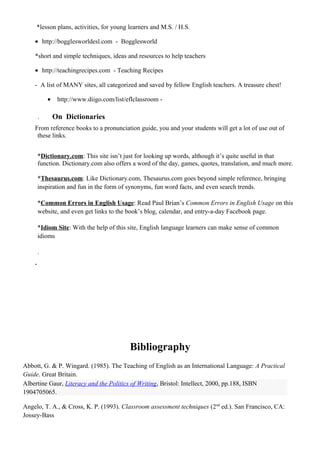 *lesson plans, activities, for young learners and M.S. / H.S.
• http://bogglesworldesl.com - Bogglesworld
*short and simple techniques, ideas and resources to help teachers
• http://teachingrecipes.com - Teaching Recipes
- A list of MANY sites, all categorized and saved by fellow English teachers. A treasure chest!
• http://www.diigo.com/list/eflclassroom -
. On Dictionaries
From reference books to a pronunciation guide, you and your students will get a lot of use out of
these links.
*Dictionary.com: This site isn’t just for looking up words, although it’s quite useful in that
function. Dictionary.com also offers a word of the day, games, quotes, translation, and much more.
*Thesaurus.com: Like Dictionary.com, Thesaurus.com goes beyond simple reference, bringing
inspiration and fun in the form of synonyms, fun word facts, and even search trends.
*Common Errors in English Usage: Read Paul Brian’s Common Errors in English Usage on this
website, and even get links to the book’s blog, calendar, and entry-a-day Facebook page.
*Idiom Site: With the help of this site, English language learners can make sense of common
idioms
.
.
Bibliography
Abbott, G. & P. Wingard. (1985). The Teaching of English as an International Language: A Practical
Guide. Great Britain.
Albertine Gaur, Literacy and the Politics of Writing, Bristol: Intellect, 2000, pp.188, ISBN
1904705065.
Angelo, T. A., & Cross, K. P. (1993). Classroom assessment techniques (2nd
ed.). San Francisco, CA:
Jossey-Bass
 