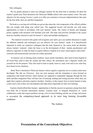 Dear colleagues,
We are greatly pleased to meet our colleague teachers for the third time to introduce for them the
teacher’s guide issue Three destined to the Third year Middle school with a more mature vision. The main
objective for the ensuing Teacher’s guide is to offer you assistance in lessons implementations that cater
for the four skills, their use and their integration.
The book as a serving tool will help you get an idea about the vital components of the official syllabus
that you comply with along your school year. The suggested lessons will provide you with many
opportunities to teach in accordance with your learners’ needs. The variety of themes and language
points, together with structures will facilitate your task. The tasks and activities included in the course
book are carefully selected to cater for learner’s’ styles and multiple intelligences.
The material covered in this guide will invigorate your spirit; give you another dimension to apply
the different methods and techniques you see effective for your learners’ needs. It is henceforward
important to notify our respective colleagues that the tasks featured in the course book are therefore
always learners’ centered where the focus is on the development of their mental, psychomotor and
affective capacities in order for them to acquire effective English in its most varied aspects where both –
curricular and extracurricular activities are widely promoted.
As learners vary in learning styles-Auditory visual, tactile/ kinesthetic, they need to learn English at
all levels-They need to hear the sounds and their effects, the articulation and a linguistic model you
yourself set for the purpose. They also need to learn to speak, listen to, read, write and re-use what they
have learnt in new situations.
Book Three is destined to Third year learners whose cognitive capacities are to a certain extent more
developed. The title my Pictionary does not exist anymore and the orientation is more focused on
competency task based activities where learners are supposed to manipulate language through the four
skills and their integration-They will have lots of listening, reading and writing activities where they can
apply their cognitive and meta cognitive faculties. Teachers, in this respect, have to incite learners to play
a more active role in their own development and make them responsible for their own learning.
Teachers should afford their learners opportunities to find the answers to questions arising from their
own daily life to become autonomous learners. Learners need to integrate themselves in social
collaborative works that require problem solving, a bit of critical thinking and the use of logic and reason
to accomplish the competency-based approach in its most long learning favourable
condition-
The Authors
Presentation of the Coursebook Objectives
 