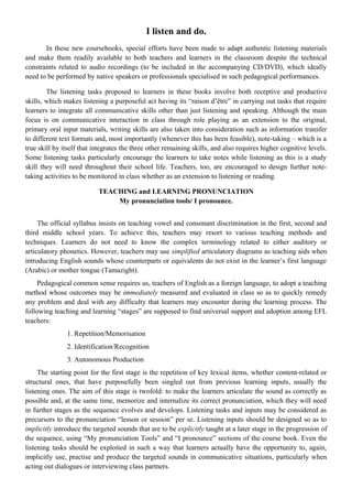 I listen and do.
In these new coursebooks, special efforts have been made to adapt authentic listening materials
and make them readily available to both teachers and learners in the classroom despite the technical
constraints related to audio recordings (to be included in the accompanying CD/DVD), which ideally
need to be performed by native speakers or professionals specialised in such pedagogical performances.
The listening tasks proposed to learners in these books involve both receptive and productive
skills, which makes listening a purposeful act having its “raison d’être” in carrying out tasks that require
learners to integrate all communicative skills other than just listening and speaking. Although the main
focus is on communicative interaction in class through role playing as an extension to the original,
primary oral input materials, writing skills are also taken into consideration such as information transfer
to different text formats and, most importantly (whenever this has been feasible), note-taking – which is a
true skill by itself that integrates the three other remaining skills, and also requires higher cognitive levels.
Some listening tasks particularly encourage the learners to take notes while listening as this is a study
skill they will need throughout their school life. Teachers, too, are encouraged to design further note-
taking activities to be monitored in class whether as an extension to listening or reading.
TEACHING and LEARNING PRONUNCIATION
My pronunciation tools/ I pronounce.
The official syllabus insists on teaching vowel and consonant discrimination in the first, second and
third middle school years. To achieve this, teachers may resort to various teaching methods and
techniques. Learners do not need to know the complex terminology related to either auditory or
articulatory phonetics. However, teachers may use simplified articulatory diagrams as teaching aids when
introducing English sounds whose counterparts or equivalents do not exist in the learner’s first language
(Arabic) or mother tongue (Tamazight).
Pedagogical common sense requires us, teachers of English as a foreign language, to adopt a teaching
method whose outcomes may be immediately measured and evaluated in class so as to quickly remedy
any problem and deal with any difficulty that learners may encounter during the learning process. The
following teaching and learning “stages” are supposed to find universal support and adoption among EFL
teachers:
1. Repetition/Memorisation
2. Identification/Recognition
3. Autonomous Production
The starting point for the first stage is the repetition of key lexical items, whether content-related or
structural ones, that have purposefully been singled out from previous learning inputs, usually the
listening ones. The aim of this stage is twofold: to make the learners articulate the sound as correctly as
possible and, at the same time, memorize and internalize its correct pronunciation, which they will need
in further stages as the sequence evolves and develops. Listening tasks and inputs may be considered as
precursors to the pronunciation “lesson or session” per se. Listening inputs should be designed so as to
implicitly introduce the targeted sounds that are to be explicitly taught at a later stage in the progression of
the sequence, using “My pronunciation Tools” and “I pronounce” sections of the course book. Even the
listening tasks should be exploited in such a way that learners actually have the opportunity to, again,
implicitly use, practise and produce the targeted sounds in communicative situations, particularly when
acting out dialogues or interviewing class partners.
 