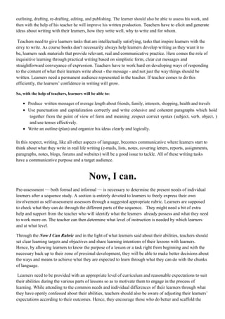 outlining, drafting, re-drafting, editing, and publishing. The learner should also be able to assess his work, and
then with the help of his teacher he will improve his written production. Teachers have to elicit and generate
ideas about writing with their learners, how they write well, why to write and for whom.
Teachers need to give learners tasks that are intellectually satisfying, tasks that inspire learners with the
envy to write. As course books don't necessarily always help learners develop writing as they want it to
be, learners seek materials that provide relevant, real and communicative practice. Here comes the role of
inquisitive learning through practical writing based on simplistic form, clear cut messages and
straightforward conveyance of expression. Teachers have to work hard on developing ways of responding
to the content of what their learners write about - the message - and not just the way things should be
written. Learners need a permanent audience represented in the teacher. If teacher comes to do this
efficiently, the learners’ confidence in writing will grow.
So, with the help of teachers, learners will be able to:
• Produce written messages of average length about friends, family, interests, shopping, health and travels
• Use punctuation and capitalization correctly and write cohesive and coherent paragraphs which hold
together from the point of view of form and meaning ,respect correct syntax (subject, verb, object, )
and use tenses effectively.
• Write an outline (plan) and organize his ideas clearly and logically.
In this respect, writing, like all other aspects of language, becomes communicative where learners start to
think about what they write in real life writing (e-mails, lists, notes, covering letters, reports, assignments,
paragraphs, notes, blogs, forums and websites) will be a good issue to tackle. All of these writing tasks
have a communicative purpose and a target audience.
Now, I can.
Pre-assessment — both formal and informal — is necessary to determine the present needs of individual
learners after a sequence study. A section is entirely devoted to learners to freely express their own
involvement as self-assessment assessors through a suggested appropriate rubric. Learners are supposed
to check what they can do through the different parts of the sequence. They might need a bit of extra
help and support from the teacher who will identify what the learners already possess and what they need
to work more on. The teacher can then determine what level of instruction is needed by which learners
and at what level.
Through the Now I Can Rubric and in the light of what learners said about their abilities, teachers should
set clear learning targets and objectives and share learning intentions of their lessons with learners.
Hence, by allowing learners to know the purpose of a lesson or a task right from beginning and with the
necessary back up to their zone of proximal development, they will be able to make better decisions about
the ways and means to achieve what they are expected to learn through what they can do with the chunks
of language.
Learners need to be provided with an appropriate level of curriculum and reasonable expectations to suit
their abilities during the various parts of lessons so as to motivate them to engage in the process of
learning. While attending to the common needs and individual differences of their learners through what
they have openly confessed about their abilities, teachers should also be aware of adjusting their learners’
expectations according to their outcomes. Hence, they encourage those who do better and scaffold the
 