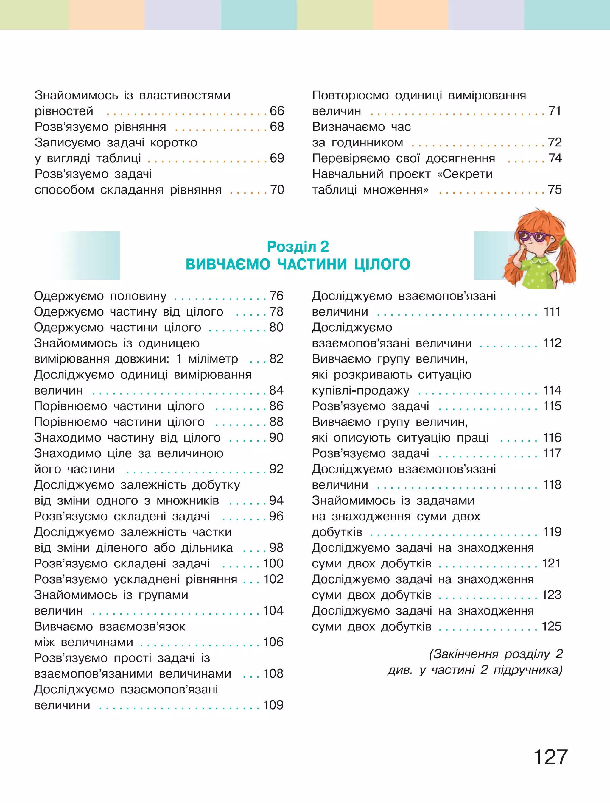 127
Знайомимось із властивостями
рівностей . . . . . . . . . . . . . . . . . . . . . . . . 66
Розв’язуємо рівняння . . . . . . . . . . . . . . 68
Записуємо задачі коротко
у вигляді таблиці . . . . . . . . . . . . . . . . . . 69
Розв’язуємо задачі
способом складання рівняння . . . . . . 70
Повторюємо одиниці вимірювання
величин . . . . . . . . . . . . . . . . . . . . . . . . . . 71
Визначаємо час
за годинником . . . . . . . . . . . . . . . . . . . . 72
Перевіряємо свої досягнення . . . . . . 74
Навчальний проєкт «Секрети
таблиці множення» . . . . . . . . . . . . . . . . 75
Одержуємо половину . . . . . . . . . . . . . . 76
Одержуємо частину від цілого . . . . . 78
Одержуємо частини цілого . . . . . . . . . 80
Знайомимось із одиницею
вимірювання довжини: 1 міліметр . . . 82
Досліджуємо одиниці вимірювання
величин . . . . . . . . . . . . . . . . . . . . . . . . . . 84
Порівнюємо частини цілого . . . . . . . . 86
Порівнюємо частини цілого . . . . . . . . 88
Знаходимо частину від цілого . . . . . . 90
Знаходимо ціле за величиною
його частини . . . . . . . . . . . . . . . . . . . . . 92
Досліджуємо залежність добутку
від зміни одного з множників . . . . . . 94
Розв’язуємо складені задачі . . . . . . . 96
Досліджуємо залежність частки
від зміни діленого або дільника . . . . 98
Розв’язуємо складені задачі . . . . . . 100
Розв’язуємо ускладнені рівняння . . . 102
Знайомимось із групами
величин . . . . . . . . . . . . . . . . . . . . . . . . . 104
Вивчаємо взаємозв’язок
між величинами . . . . . . . . . . . . . . . . . . 106
Розв’язуємо прості задачі із
взаємопов’язаними величинами . . . 108
Досліджуємо взаємопов’язані
величини . . . . . . . . . . . . . . . . . . . . . . . . 109
Досліджуємо взаємопов’язані
величини . . . . . . . . . . . . . . . . . . . . . . . . 111
Досліджуємо
взаємопов’язані величини . . . . . . . . . 112
Вивчаємо групу величин,
які розкривають ситуацію
купівлі-продажу . . . . . . . . . . . . . . . . . . 114
Розв’язуємо задачі . . . . . . . . . . . . . . . 115
Вивчаємо групу величин,
які описують ситуацію праці . . . . . . 116
Розв’язуємо задачі . . . . . . . . . . . . . . . 117
Досліджуємо взаємопов’язані
величини . . . . . . . . . . . . . . . . . . . . . . . . 118
Знайомимось із задачами
на знаходження суми двох
добутків . . . . . . . . . . . . . . . . . . . . . . . . . 119
Досліджуємо задачі на знаходження
суми двох добутків . . . . . . . . . . . . . . . 121
Досліджуємо задачі на знаходження
суми двох добутків . . . . . . . . . . . . . . . 123
Досліджуємо задачі на знаходження
суми двох добутків . . . . . . . . . . . . . . . 125
(Закінчення розділу 2
див. у частині 2 підручника)
Розділ 2
ВиВЧаЄМО ЧаСтиНи ЦІЛОГО
 