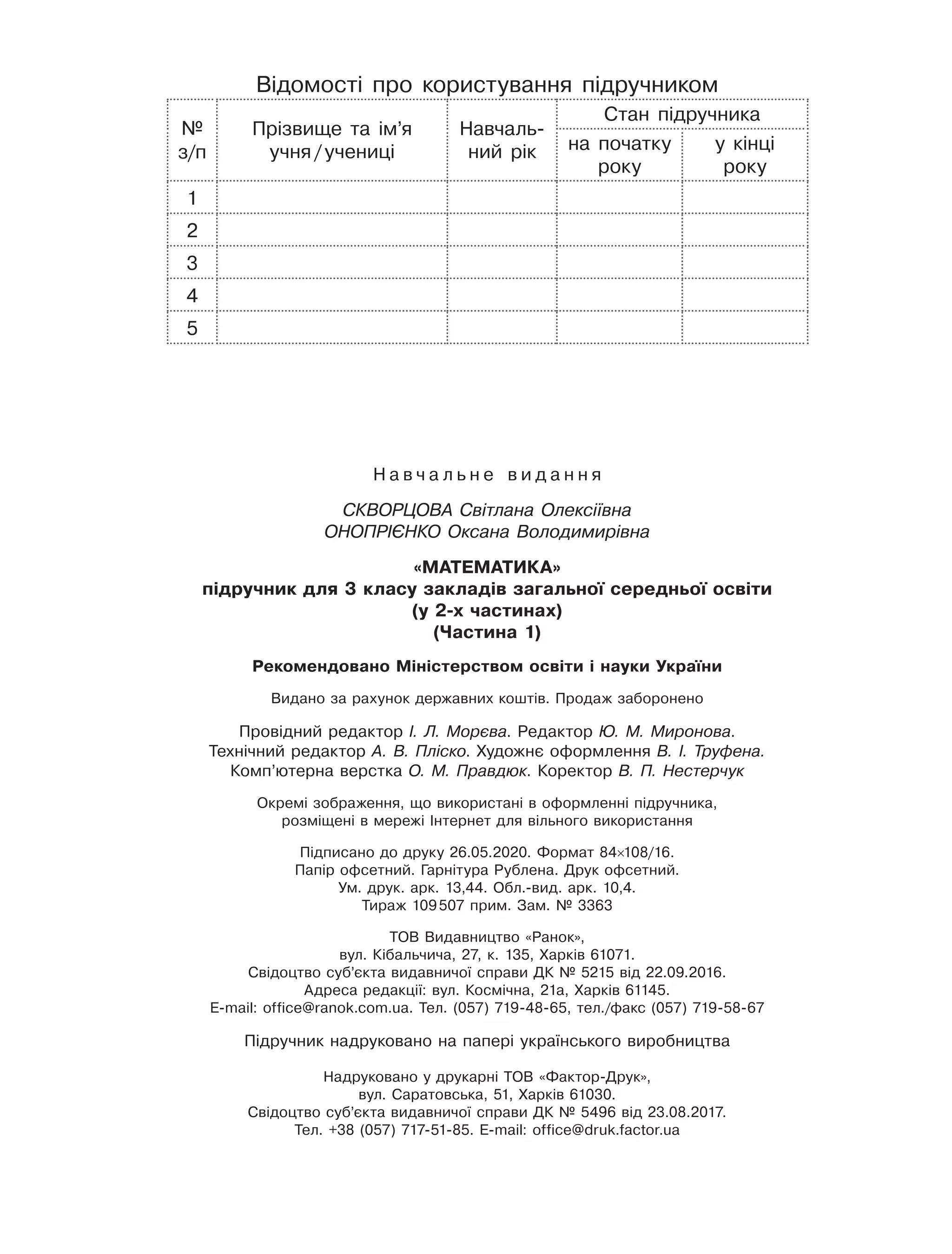 Н а в ч а л ь н е в и д а н н я
СКВОРЦОВА Світлана Олексіївна
ОНОПРІЄНКО Оксана Володимирівна
«Математика»
підручник для 3 класу закладів загальної середньої освіти
(у 2-х частинах)
(Частина 1)
Рекомендовано Міністерством освіти і науки України
Видано за рахунок державних коштів. Продаж заборонено
Провідний редактор І. Л. Морєва. Редактор Ю. М. Миронова.
Технічний редактор А. В. Пліско. Художнє оформлення В. І. Труфена.
Комп’ютерна верстка О. М. Правдюк. Коректор В. П. Нестерчук
Окремі зображення, що використані в оформленні підручника,
розміщені в мережі Інтернет для вільного використання
Підписано до друку 26.05.2020. Формат 84×108/16.
Папір офсетний. Гарнітура Рублена. Друк офсетний.
Ум. друк. арк. 13,44. Обл.-вид. арк. 10,4.
Тираж 109 507 прим. Зам. № 3363
ТОВ Видавництво «Ранок»,
вул. Кібальчича, 27, к. 135, Харків 61071.
Свідоцтво суб’єкта видавничої справи ДК № 5215 від 22.09.2016.
Адреса редакції: вул. Космічна, 21а, Харків 61145.
E-mail: office@ranok.com.ua. Тел. (057) 719-48-65, тел./факс (057) 719-58-67
Підручник надруковано на папері українського виробництва
Надруковано у друкарні ТОВ «Фактор-Друк»,
вул. Саратовська, 51, Харків 61030.
Свідоцтво суб’єкта видавничої справи ДК № 5496 від 23.08.2017.
Тел. +38 (057) 717-51-85. E-mail: office@druk.factor.ua
Відомості про користування підручником
№
з/п
Прізвище та ім’я
учня / учениці
Навчаль-
ний рік
Стан підручника
на початку
року
у кінці
року
1
2
3
4
5
 