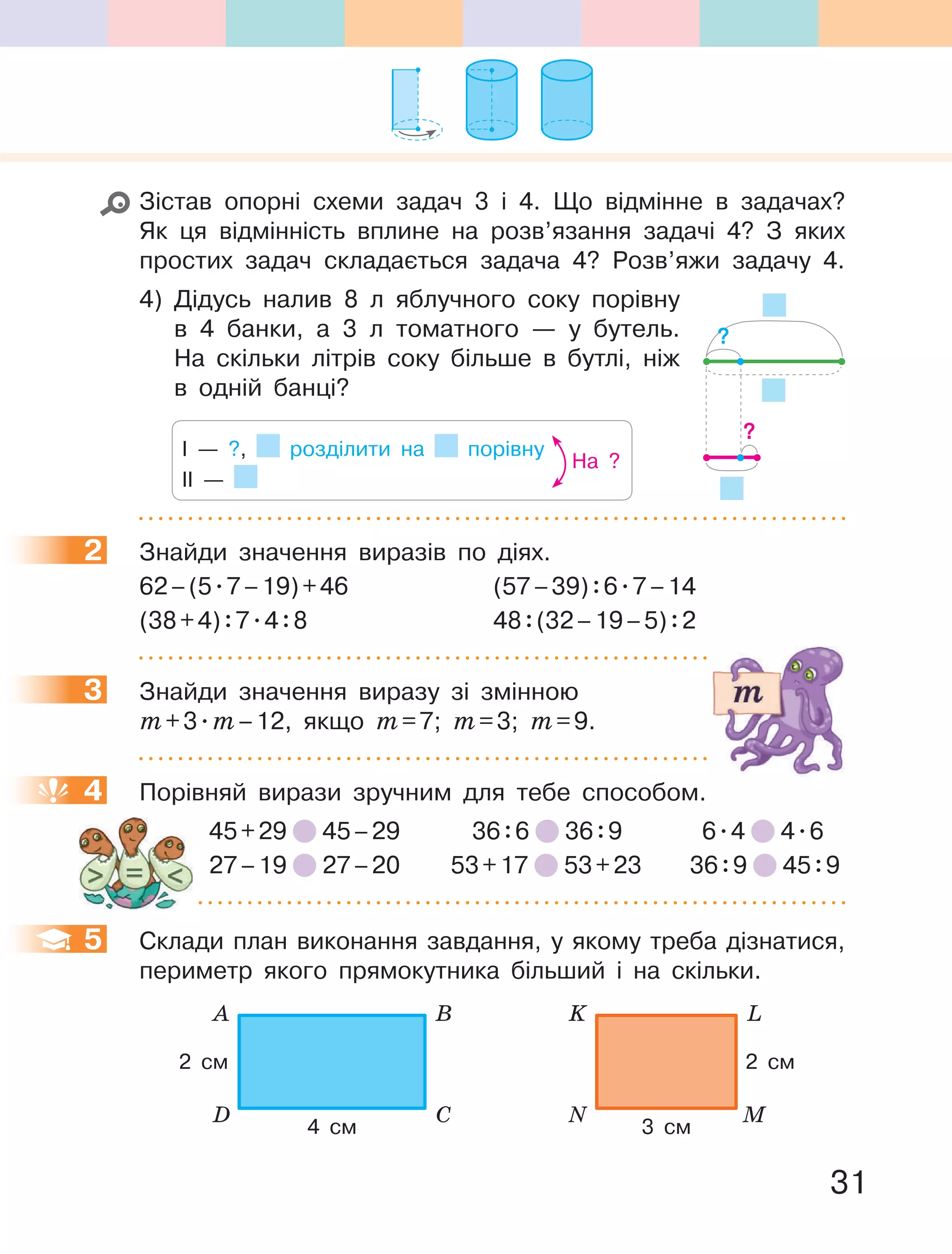 31
Зістав опорні схеми задач 3 і 4. Що відмінне в задачах?
Як ця відмінність вплине на розв’язання задачі 4? З яких
простих задач складається задача 4? Розв’яжи задачу 4.
4) Дідусь налив 8 л яблучного соку порівну
в 4 банки, а 3 л томатного — у бутель.
На скільки літрів соку більше в бутлі, ніж
в одній банці?
І — ?, розділити на порівну
ІІ —
На ?
2 Знайди значення виразів по діях.
62–(5.7–19)+46 (57–39):6.7–14
(38+4):7.4:8 48:(32–19–5):2
3 Знайди значення виразу зі змінною
m+3.m–12, якщо m=7; m=3; m=9.
4 Порівняй вирази зручним для тебе способом.
45+29 45–29 36:6 36:9 6.4 4.6
27–19 27–20 53+17 53+23 36:9 45:9
5 Склади план виконання завдання, у якому треба дізнатися,
периметр якого прямокутника більший і на скільки.
N M
K L
2 см
3 см
D C
A B
2 см
4 см
?
?
2
3
4
5
 