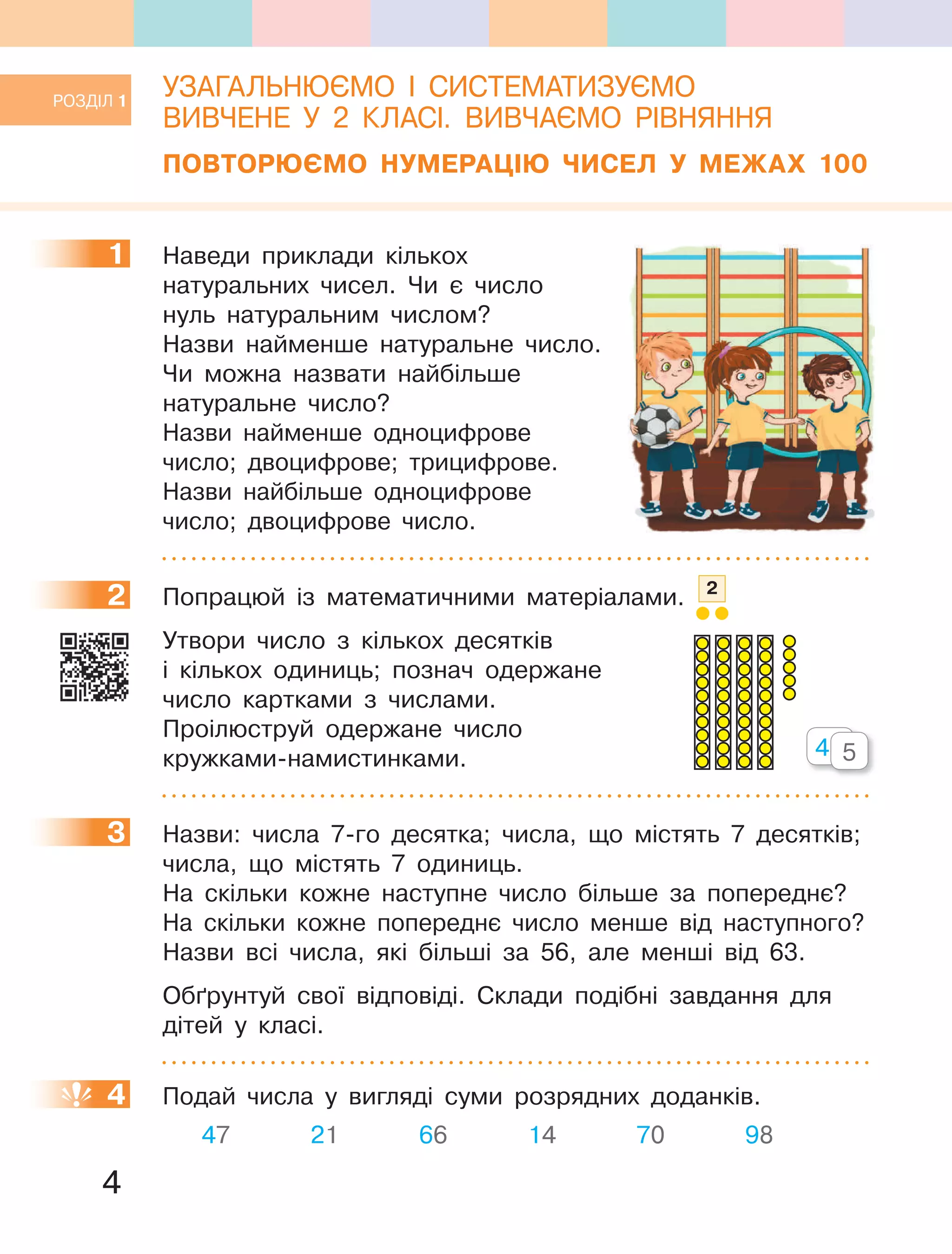 4
УЗАГАЛЬНЮЄМО І СИСТЕМАТИЗУЄМО
ВИВЧЕНЕ У 2 КЛАСІ. ВИВЧАЄМО РІВНЯННЯ
ПОВТОРЮЄМО НУМЕРАЦІЮ ЧИСЕЛ У МЕЖАХ 100
1 Наведи приклади кількох
натуральних чисел. Чи є число
нуль натуральним числом?
Назви найменше натуральне число.
Чи можна назвати найбільше
натуральне число?
Назви найменше одноцифрове
число; двоцифрове; трицифрове.
Назви найбільше одноцифрове
число; двоцифрове число.
2 Попрацюй із математичними матеріалами. 2
Утвори число з кількох десятків
і кількох одиниць; познач одержане
число картками з числами.
Проілюструй одержане число
кружками-намистинками.
3 Назви: числа 7-го десятка; числа, що містять 7 десятків;
числа, що містять 7 одиниць.
На скільки кожне наступне число більше за попереднє?
На скільки кожне попереднє число менше від наступного?
Назви всі числа, які більші за 56, але менші від 63.
Обґрунтуй свої відповіді. Склади подібні завдання для
дітей у класі.
4 Подай числа у вигляді суми розрядних доданків.
47 21 66 14 70 98
1
2
40405
3
4
РОЗДІЛ 1
 