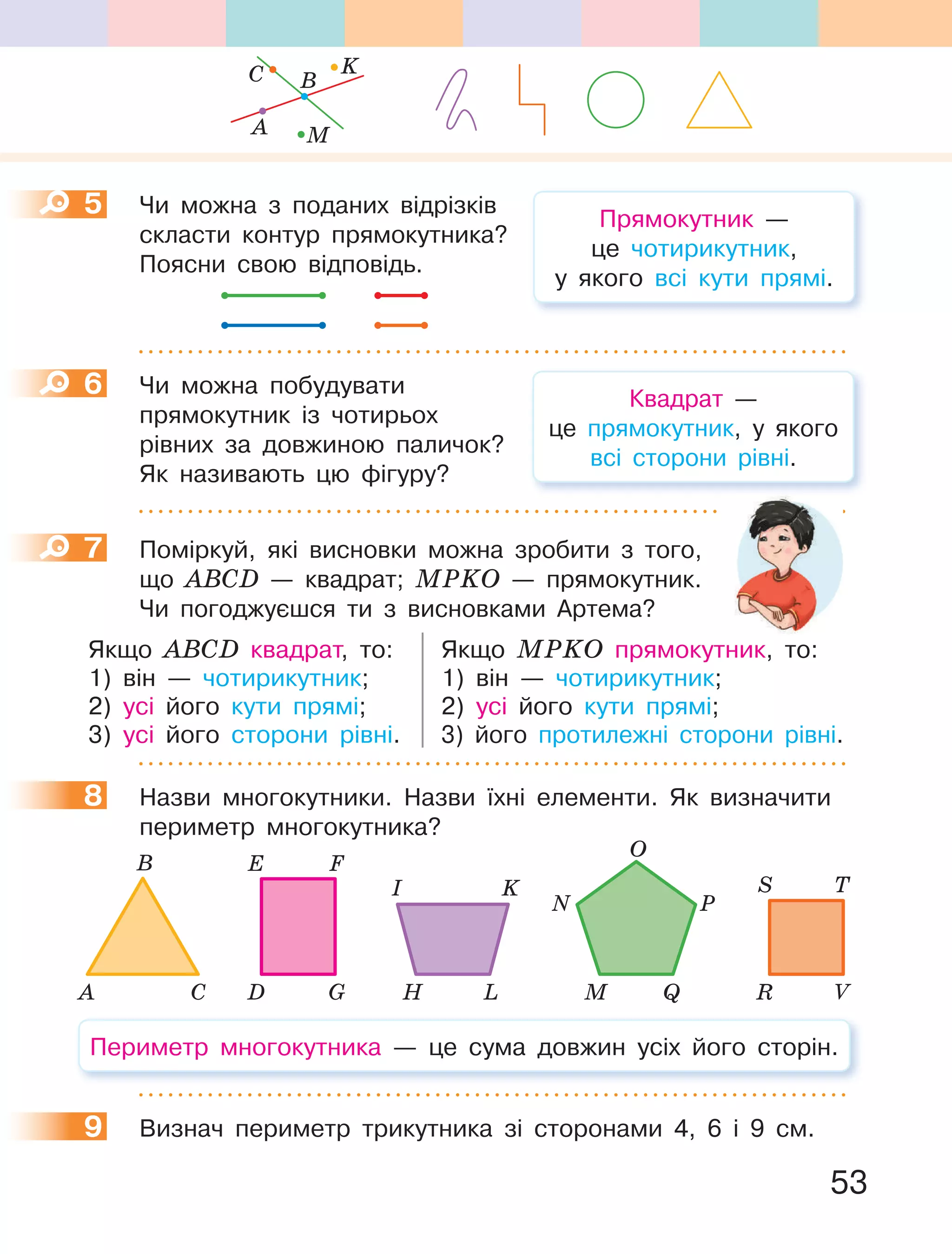 53
5 Чи можна з поданих відрізків
скласти контур прямокутника?
Поясни свою відповідь.
6 Чи можна побудувати
прямокутник із чотирьох
рівних за довжиною паличок?
Як називають цю фігуру?
7 Поміркуй, які висновки можна зробити з того,
що АВСD — квадрат; МРKО — прямокутник.
Чи погоджуєшся ти з висновками Артема?
Якщо АВСD квадрат, то: Якщо МРKО прямокутник, то:
1) він — чотирикутник; 1) він — чотирикутник;
2) усі його кути прямі; 2) усі його кути прямі;
3) усі його сторони рівні. 3) його протилежні сторони рівні.
8 Назви многокутники. Назви їхні елементи. Як визначити
периметр многокутника?
D G
E F
H L
I K
R V
S T
M Q
N
O
P
А C
B
Периметр многокутника — це сума довжин усіх його сторін.
9 Визнач периметр трикутника зі сторонами 4, 6 і 9 см.
5
Квадрат —
це прямокутник, у якого
всі сторони рівні.
6
7
8
9
Прямокутник —
це чотирикутник,
у якого всі кути прямі.
K
BC
A M
 