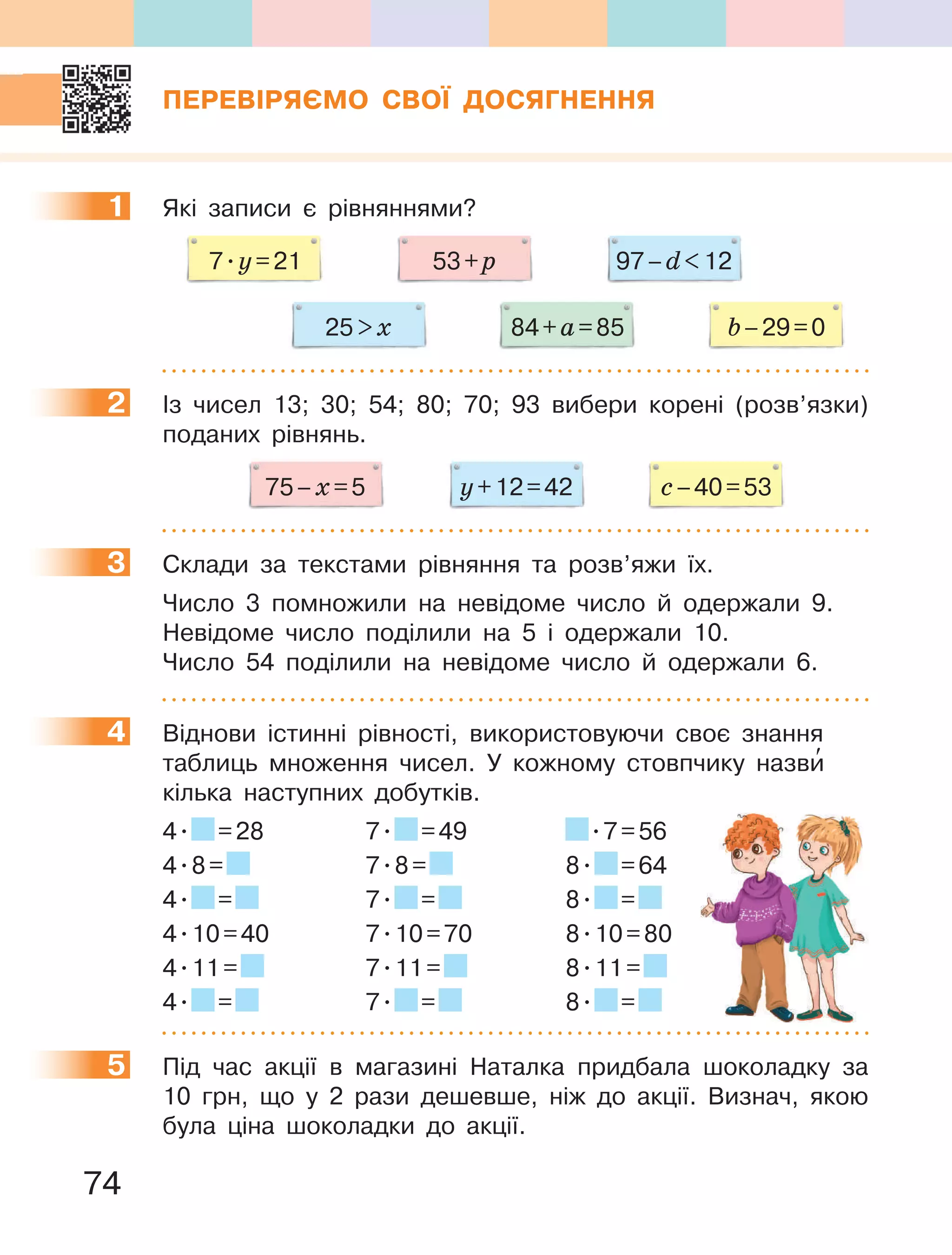 74
ПЕРЕВІРЯЄМО СВОЇ ДОСЯГНЕННЯ
1 Які записи є рівняннями?
53+p 97–d12
25x 84+а=85 b–29=0
7.y=21
2 Із чисел 13; 30; 54; 80; 70; 93 вибери корені (розв’язки)
поданих рівнянь.
с–40=53y+12=4275–х=5
3 Склади за текстами рівняння та розв’яжи їх.
Число 3 помножили на невідоме число й одержали 9.
Невідоме число поділили на 5 і одержали 10.
Число 54 поділили на невідоме число й одержали 6.
4 Віднови істинні рівності, використовуючи своє знання
таблиць множення чисел. У кожному стовпчику назви′
кілька наступних добутків.
4. =28 7. =49 .7=56
4.8= 7.8= 8. =64
4. = 7. = 8. =
4.10=40 7.10=70 8.10=80
4.11= 7.11= 8.11=
4. = 7. = 8. =
5 Під час акції в магазині Наталка придбала шоколадку за
10 грн, що у 2 рази дешевше, ніж до акції. Визнач, якою
була ціна шоколадки до акції.
1
2
3
4
5
 
