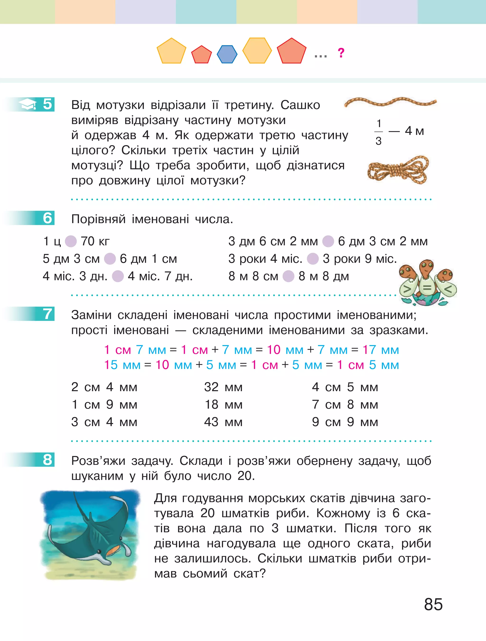 85
5 Від мотузки відрізали її третину. Сашко
виміряв відрізану частину мотузки
й одержав 4 м. Як одержати третю частину
цілого? Скільки третіх частин у цілій
мотузці? Що треба зробити, щоб дізнатися
про довжину цілої мотузки?
6 Порівняй іменовані числа.
1 ц 70 кг 3 дм 6 см 2 мм 6 дм 3 см 2 мм
5 дм 3 см 6 дм 1 см 3 роки 4 міс. 3 роки 9 міс.
4 міс. 3 дн. 4 міс. 7 дн. 8 м 8 см 8 м 8 дм
7 Заміни складені іменовані числа простими іменованими;
прості іменовані — складеними іменованими за зразками.
1 см 7 мм = 1 см + 7 мм = 10 мм + 7 мм = 17 мм
15 мм = 10 мм + 5 мм = 1 см + 5 мм = 1 см 5 мм
2 см 4 мм 32 мм 4 см 5 мм
1 см 9 мм 18 мм 7 см 8 мм
3 см 4 мм 43 мм 9 см 9 мм
8 Розв’яжи задачу. Склади і розв’яжи обернену задачу, щоб
шуканим у ній було число 20.
Для годування морських скатів дівчина заго-
тувала 20 шматків риби. Кожному із 6 ска-
тів вона дала по 3 шматки. Після того як
дівчина нагодувала ще одного ската, риби
не залишилось. Скільки шматків риби отри-
мав сьомий скат?
5
6
7
8
... ?
1
3
— 4 м
 