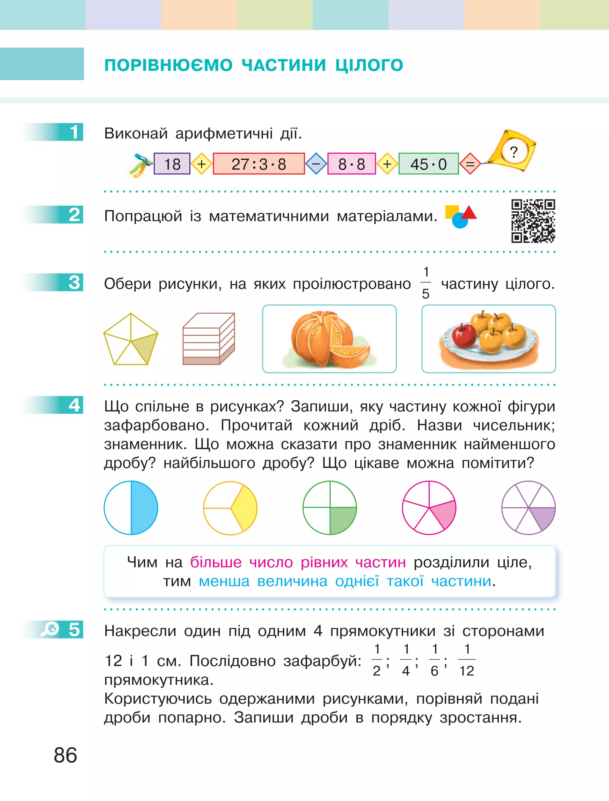 86
ПОРІВНЮЄМО ЧАСТИНИ ЦІЛОГО
1 Виконай арифметичні дії.
8.8 45.027:3.818 =+ +–
?
2 Попрацюй із математичними матеріалами.
3 Обери рисунки, на яких проілюстровано
1
5
частину цілого.
4 Що спільне в рисунках? Запиши, яку частину кожної фігури
зафарбовано. Прочитай кожний дріб. Назви чисельник;
знаменник. Що можна сказати про знаменник найменшого
дробу? найбільшого дробу? Що цікаве можна помітити?
Чим на більше число рівних частин розділили ціле,
тим менша величина однієї такої частини.
5 Накресли один під одним 4 прямокутники зі сторонами
12 і 1 см. Послідовно зафарбуй:
1
2
;
1
4
;
1
6
;
1
12
прямокутника.
Користуючись одержаними рисунками, порівняй подані
дроби попарно. Запиши дроби в порядку зростання.
1
2
3
4
5
 