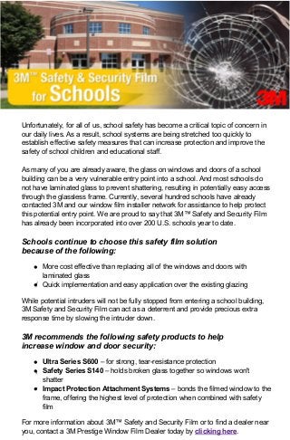 4/24/13 11:23 AM3M Safety & Security Film for Schools
Page 1 of 2http://previewcampaign.infousa.com/campaign/0413/3M_school_safety/3m_school_safety_jr.html
Unfortunately, for all of us, school safety has become a critical topic of concern in
our daily lives. As a result, school systems are being stretched too quickly to
establish effective safety measures that can increase protection and improve the
safety of school children and educational staff.
As many of you are already aware, the glass on windows and doors of a school
building can be a very vulnerable entry point into a school. And most schools do
not have laminated glass to prevent shattering, resulting in potentially easy access
through the glassless frame. Currently, several hundred schools have already
contacted 3M and our window film installer network for assistance to help protect
this potential entry point. We are proud to say that 3M™ Safety and Security Film
has already been incorporated into over 200 U.S. schools year to date.
Schools continue to choose this safety film solution
because of the following:
More cost effective than replacing all of the windows and doors with
laminated glass
Quick implementation and easy application over the existing glazing
While potential intruders will not be fully stopped from entering a school building,
3M Safety and Security Film can act as a deterrent and provide precious extra
response time by slowing the intruder down.
3M recommends the following safety products to help
increase window and door security:
Ultra Series S600 – for strong, tear-resistance protection
Safety Series S140 – holds broken glass together so windows won't
shatter
Impact Protection Attachment Systems – bonds the filmed window to the
frame, offering the highest level of protection when combined with safety
film
For more information about 3M™ Safety and Security Film or to find a dealer near
you, contact a 3M Prestige Window Film Dealer today by clicking here.
 