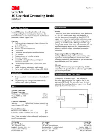 Page 1 of 2
Scotch®
25 Electrical Grounding Braid
Data Sheet
________________________________________________________________________________
__________________________________________________________________________________________
3M UK PLC 3M Ireland 3M UK PLC
Electrical Products Sales Office Sales Office
3M Centre, Cain Road 3M House, Adelphi Centre PO Box 393
Bracknell, Berkshire RG12 1JU Dun Laoghaire, Co Dublin, Ireland Bedford MK41 0YE
Telephone: 01344 858616 Telephone: 353 1 280 3555 Telephone: 01234 229462
Fax: 01344 858758 Fax: 353 1 280 3509 Fax: 01234 229433
Product Description
Scotch 25 Electrical Grounding Braid is an all-metal
woven grounding braid in a flat, cable -like form. It is
conformable due to its woven construction of 240 strands
of #30 AWG tinned copper wires.
Features:
v High current-carrying capacity (approximately that
of #6 AWG wire)
v Tinned copper wires
v Stable at elevated temperatures
v Oil resistant
v Compatible with all power cable installations
v Fire resistant
v Easy conformity to irregular surfaces
v Corrosion resistant
v Compatible with high-voltage jointing and
termination materials
v Unaffected by solvents, ultra-violet, ozone, and
moisture
v Usable for indoor and outdoor applications
v Can be easily soldered to high-voltage cable shields
Applications
v To provide a fault current path across shielded cable
joints
v For grounding high-voltage joints, terminations,
cables or other cable accessories
Data
Average Properties
Physical Properties
Thickness ASTM-D-1000 2.38mm
Width ASTM-D-1000 12.7mm
Shelf life Indefinite
Electrical Properties
Wire size 240 #30 AWG tinned copper wires
Approximate AWG rating #6
Chemical Properties
Ozone resistance ASTM-D-1373 pass
Resistance to ultra-violet 3M (see sec. 5) pass
Note: These are typical values and should not be used for
specification purposes.
Specifications
Product
Conducting metal braid must be woven from 240 strands
of #30 AWG tinned copper wires and be capable of
carrying fault current comparable to that of #6 AWG
copper wire. It must be usable with or without covering,
both indoors and outdoors, without corroding, tearing or
splitting. It must be capable of being soldered to high-
voltage cable shields while being non-flammable and yet
must be compatible with cable oils, common solvents,
adhesives and high-voltage jointing and terminating
insulations.
Engineering/Architectural Specifications
Jointing and terminating shall be done according to the
engineering print supplied by the manufacturer of the
jointing or terminating materials for the specific cable and
approved by the specifying engineer.
Alternate
Jointing and terminating engineering drawing shall be
compatible with specific cable or cables and approved for
specific voltage of cable.
Characteristics and Test Data
Test method, as show in Figure 1 was designed to
determine fault current carrying capacity of a 30.5cm
specimen of 25 Braid. The test ended when the braid
separated, due to melting of tinned copper wires. Graph
(Figure 2) illustrates the results.
CABLE JOINTS, CABLE TERMINATIONS, CABLE GLANDS, CABLE CLEATS
FEEDER PILLARS, FUSE LINKS, ARC FLASH, CABLE ROLLERS, CUT-OUTS
11KV 33KV CABLE JOINTS & CABLE TERMINATIONS
FURSE EARTHING
www.cablejoints.co.uk
Thorne and Derrick UK
Tel 0044 191 490 1547 Fax 0044 191 477 5371
Tel 0044 117 977 4647 Fax 0044 117 9775582
CABLE JOINTS, CABLE TERMINATIONS, CABLE GLANDS, CABLE CLEATS
FEEDER PILLARS, FUSE LINKS, ARC FLASH, CABLE ROLLERS, CUT-OUTS
11KV 33KV CABLE JOINTS & CABLE TERMINATIONS
FURSE EARTHING
www.cablejoints.co.uk
Thorne and Derrick UK
Tel 0044 191 490 1547 Fax 0044 191 477 5371
Tel 0044 117 977 4647 Fax 0044 117 9775582
 