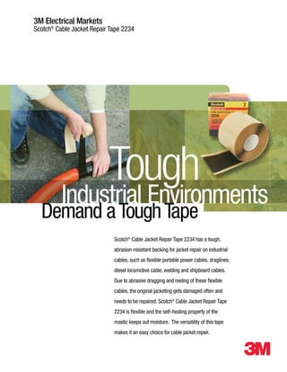 3M Electrical Markets
Scotch®
Cable Jacket Repair Tape 2234
Scotch®
Cable Jacket Repair Tape 2234 has a tough,
abrasion-resistant backing for jacket repair on industrial
cables, such as flexible portable power cables, draglines,
diesel locomotive cable, welding and shipboard cables.
Due to abrasive dragging and reeling of these flexible
cables, the original jacketing gets damaged often and
needs to be repaired. Scotch®
Cable Jacket Repair Tape
2234 is flexible and the self-healing property of the
mastic keeps out moisture. The versatility of this tape
makes it an easy choice for cable jacket repair.
Industrial Environments
Tough
Demand aToughTape
WWW.CABLEJOINTS.CO.UK
THORNE & DERRICK UK
TEL 0044 191 490 1547 FAX 0044 477 5371
TEL 0044 117 977 4647 FAX 0044 977 5582
WWW.THORNEANDDERRICK.CO.UK
 