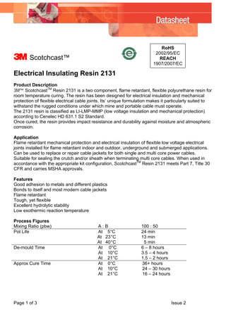 Page 1 of 3 Issue 2
RoHS
2002/95/EC
REACH
1907/2007/EC
3 Scotchcast™
Electrical Insulating Resin 2131
Product Description
3M™ ScotchcastTM
Resin 2131 is a two component, flame retardant, flexible polyurethane resin for
room temperature curing. The resin has been designed for electrical insulation and mechanical
protection of flexible electrical cable joints. Its’ unique formulation makes it particularly suited to
withstand the rugged conditions under which mine and portable cable must operate.
The 2131 resin is classified as LI-LMP-MMP (low voltage insulation and mechanical protection)
according to Cenelec HD 631.1 S2 Standard.
Once cured, the resin provides impact resistance and durability against moisture and atmospheric
corrosion.
Application
Flame retardant mechanical protection and electrical insulation of flexible low voltage electrical
joints installed for flame retardant indoor and outdoor, underground and submerged applications.
Can be used to replace or repair cable jackets for both single and multi core power cables.
Suitable for sealing the crutch and/or sheath when terminating multi core cables. When used in
accordance with the appropriate kit configuration, ScotchcastTM
Resin 2131 meets Part 7, Title 30
CFR and carries MSHA approvals.
Features
Good adhesion to metals and different plastics
Bonds to itself and most modern cable jackets
Flame retardant
Tough, yet flexible
Excellent hydrolytic stability
Low exothermic reaction temperature
Process Figures
Mixing Ratio (pbw) A : B 100 : 50
Pot Life At 5°C
At 23°C
At 40°C
24 min
13 min
5 min
De-mould Time At 0°C
At 10°C
At 21°C
6 – 8 hours
3.5 – 4 hours
1.5 – 2 hours
Approx Cure Time At 0°C 36+ hours
At 10°C 24 – 30 hours
At 21°C 16 – 24 hours
 