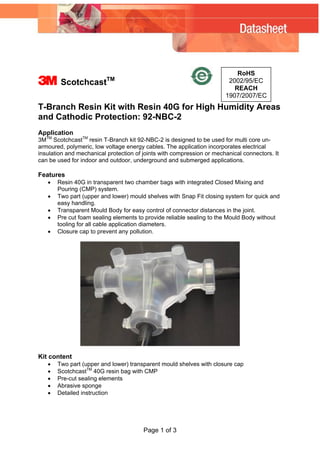 3 ScotchcastTM
Page 1 of 3
T-Branch Resin Kit with Resin 40G for High Humidity Areas
and Cathodic Protection: 92-NBC-2
RoHS
2002/95/EC
REACH
1907/2007/EC
Application
3MTM
ScotchcastTM
resin T-Branch kit 92-NBC-2 is designed to be used for multi core un-
armoured, polymeric, low voltage energy cables. The application incorporates electrical
insulation and mechanical protection of joints with compression or mechanical connectors. It
can be used for indoor and outdoor, underground and submerged applications.
Features
• Resin 40G in transparent two chamber bags with integrated Closed Mixing and
Pouring (CMP) system.
• Two part (upper and lower) mould shelves with Snap Fit closing system for quick and
easy handling.
• Transparent Mould Body for easy control of connector distances in the joint.
• Pre cut foam sealing elements to provide reliable sealing to the Mould Body without
tooling for all cable application diameters.
• Closure cap to prevent any pollution.
Kit content
• Two part (upper and lower) transparent mould shelves with closure cap
• ScotchcastTM
40G resin bag with CMP
• Pre-cut sealing elements
• Abrasive sponge
• Detailed instruction
 