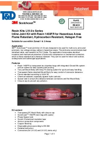 3 ScotchcastTM
RoHS
2002/95/EC
REACH
1907/2007/EC
Resin Kits LVI-3/x Series
Inline Joint Kit with Resin 1402FR for Hazardous Areas
Flame Retardant, Hydrocarbon Resistant, Halogen Free
Suitable for use within Zoned 1 & 2 Areas
Application
3M™ Scotchcast™ resin joint kits LVI-3/x are designed to be used for multi-core, armoured
polymeric, low voltage energy cables in hazardous areas. The joints also accommodate lead
sheathed cable, and transition to PILC Cable. The application incorporates electrical
insulation and mechanical protection of joints with compression or mechanical connectors
which is flame retardant and chemical resistant. They can be used for indoor and outdoor,
underground and submerged applications.
Features
• Resin 1402FR in transparent two chamber bags with integrated Closed Mix system
and an opener for easy opening and pouring.
• Two part Mould Body with Snap Fit closing system for quick and easy handling.
• Transparent flame retardant Mould Body for easy control of connector distances.
• Flame retardant according to UL94 V0.
• Chemical resistant, especially against hydro carbons.
• Spacer web to ensure the distance between connectors and the Mould Body.
• Closure cap to prevent any pollution.
Kit content
• Transparent PC Mould Body with closure cap
• ScotchcastTM
1402FR resin bag with opener
• Phase Spacer web
• Scotch 23 electrical insulation tape
• Armour connection components
• Copper Stocking
• Disposable gloves according to EN 394
• Detailed instruction
• Connectors (for LVI-3/2 and LVI-3/3 Joints only)
Page 1 of 4
WWW.CABLEJOINTS.CO.UK
THORNE & DERRICK UK
TEL 0044 191 490 1547 FAX 0044 477 5371
TEL 0044 117 977 4647 FAX 0044 977 5582
WWW.THORNEANDDERRICK.CO.UK
 