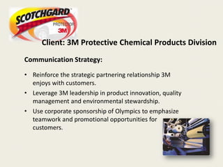 Client: 3M Protective Chemical Products Division
Communication Strategy:

• Reinforce the strategic partnering relationship 3M
  enjoys with customers.
• Leverage 3M leadership in product innovation, quality
  management and environmental stewardship.
• Use corporate sponsorship of Olympics to emphasize
  teamwork and promotional opportunities for
  customers.
 