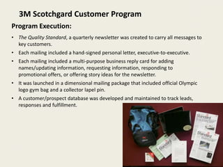 3M Scotchgard Customer Program
Program Execution:
• The Quality Standard, a quarterly newsletter was created to carry all messages to
  key customers.
• Each mailing included a hand-signed personal letter, executive-to-executive.
• Each mailing included a multi-purpose business reply card for adding
  names/updating information, requesting information, responding to
  promotional offers, or offering story ideas for the newsletter.
• It was launched in a dimensional mailing package that included official Olympic
  logo gym bag and a collector lapel pin.
• A customer/prospect database was developed and maintained to track leads,
  responses and fulfillment.
 