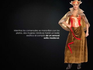 Mientras los comensales se maravillan con los
platos, dos mujeres nórdicas harán un baile
exótico al compás de un sensual
estilo medieval.
 