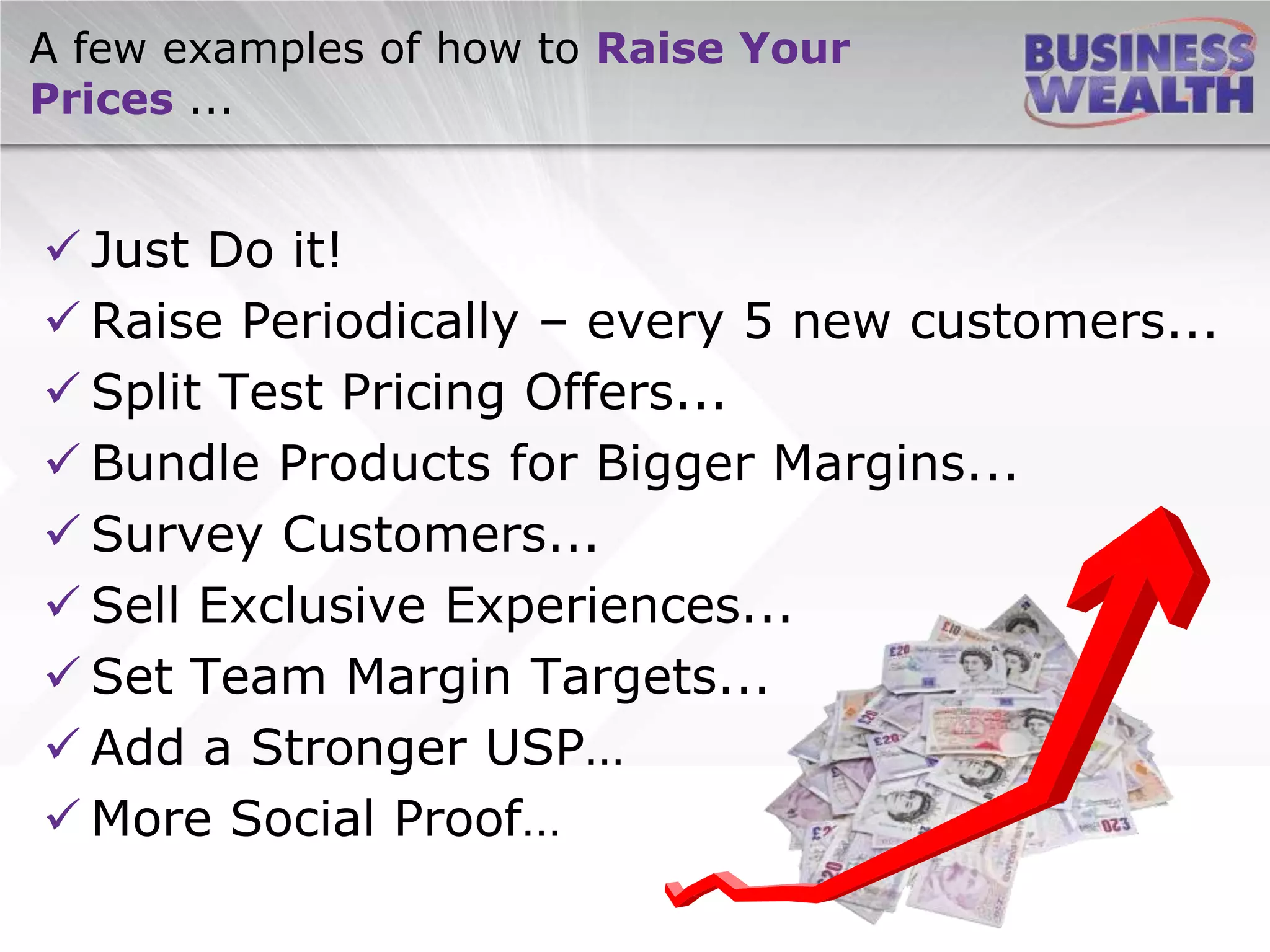 A few examples of how to Raise Your
Prices ...
 Just Do it!
 Raise Periodically – every 5 new customers...
 Split Test Pricing Offers...
 Bundle Products for Bigger Margins...
 Survey Customers...
 Sell Exclusive Experiences...
 Set Team Margin Targets...
 Add a Stronger USP…
 More Social Proof…
 