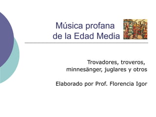Música profana  de la Edad Media Trovadores, troveros,  minnesänger, juglares y otros Elaborado por Prof. Florencia Igor 