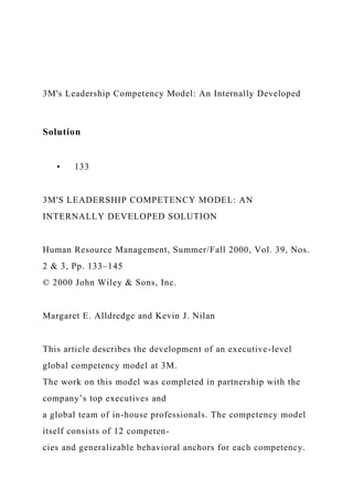 3M's Leadership Competency Model: An Internally Developed
Solution
• 133
3M'S LEADERSHIP COMPETENCY MODEL: AN
INTERNALLY DEVELOPED SOLUTION
Human Resource Management, Summer/Fall 2000, Vol. 39, Nos.
2 & 3, Pp. 133–145
© 2000 John Wiley & Sons, Inc.
Margaret E. Alldredge and Kevin J. Nilan
This article describes the development of an executive-level
global competency model at 3M.
The work on this model was completed in partnership with the
company’s top executives and
a global team of in-house professionals. The competency model
itself consists of 12 competen-
cies and generalizable behavioral anchors for each competency.
 