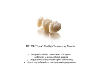 3M™ ESPE™ Lava™ Plus High Translucency Zirconia
• Designed to deliver the esthetics of a layered
restoration in a monolithic all-zirconia
• Unique formulation provides higher translucency
• High strength allows for a tooth-preserving preparation
 