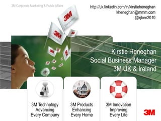 3M Corporate Marketing & Communications
                         Public Affairs            http://uk.linkedin.com/in/kirstieheneghan
                                                                     kheneghan@mmm.com
                                                                                 @kjhen2010




                                                           Kirstie Heneghan
                                                   Social Business Manager
                                                            3M UK & Ireland



             3M Technology                3M Products       3M Innovation
               Advancing                   Enhancing         Improving
             Every Company                Every Home         Every Life
 