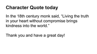 Character Quote today
In the 18th century monk said, “Living the truth
in your heart without compromise brings
kindness into the world.”
Thank you and have a great day!
 