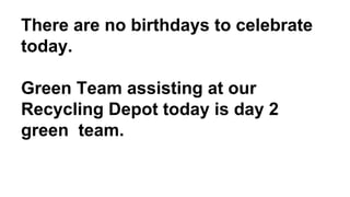 There are no birthdays to celebrate
today.
Green Team assisting at our
Recycling Depot today is day 2
green team.
 
