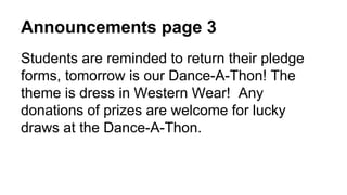 Announcements page 3
Students are reminded to return their pledge
forms, tomorrow is our Dance-A-Thon! The
theme is dress in Western Wear! Any
donations of prizes are welcome for lucky
draws at the Dance-A-Thon.
 