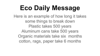 Eco Daily Message
Here is an example of how long it takes
some things to break down
Plastic takes 500 years
Aluminum cans take 500 years
Organic materials take six months
cotton, rags, paper take 6 months
 
