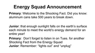 Energy Squad Announcement
Primary: Welcome to the Shocking Fact. Did you know:
aluminum cans take 500 years to break down.
Junior: that enough sunlight falls on the earth’s surface
each minute to meet the world’s energy demand for an
entire year!
Primary: Don’t forget to listen in on Tues. for another
Shocking Fact from the Energy Squad
Junior: Remember: “lights out” and “unplug”
 